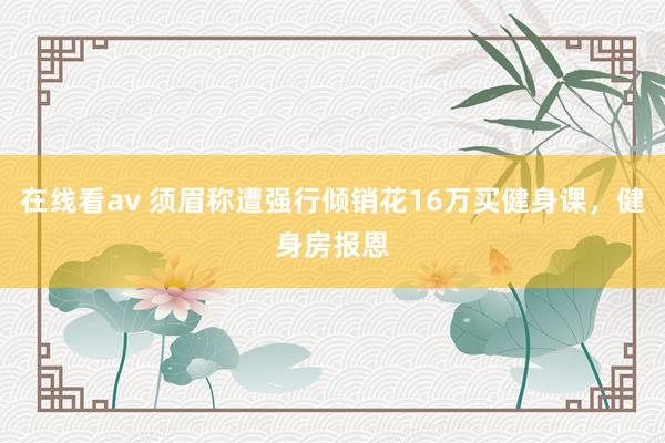 在线看av 须眉称遭强行倾销花16万买健身课，健身房报恩