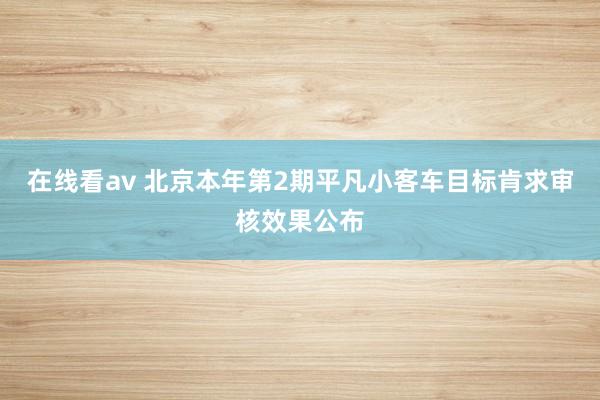 在线看av 北京本年第2期平凡小客车目标肯求审核效果公布