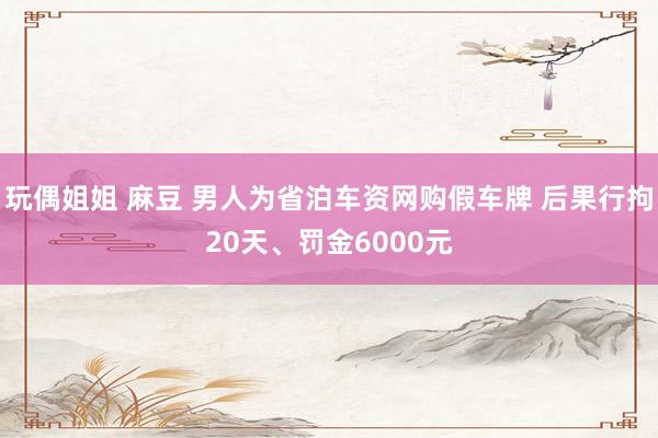 玩偶姐姐 麻豆 男人为省泊车资网购假车牌 后果行拘20天、罚金6000元