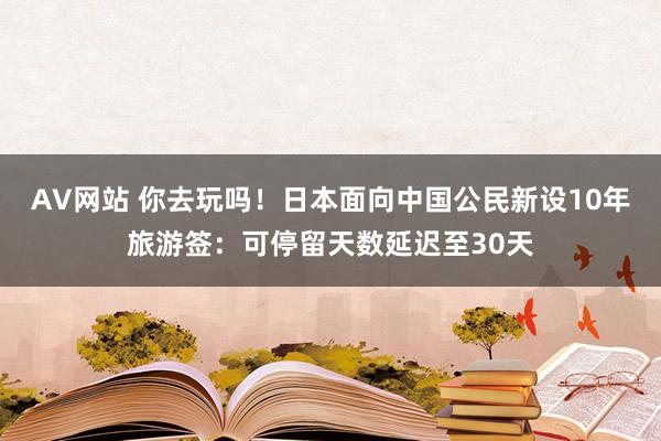 AV网站 你去玩吗！日本面向中国公民新设10年旅游签：可停留天数延迟至30天