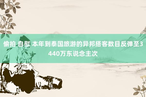 偷拍 自慰 本年到泰国旅游的异邦搭客数目反弹至3440万东说念主次