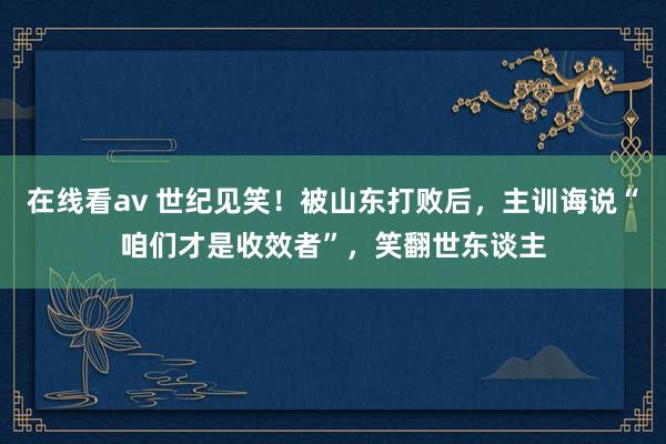 在线看av 世纪见笑！被山东打败后，主训诲说“咱们才是收效者”，笑翻世东谈主