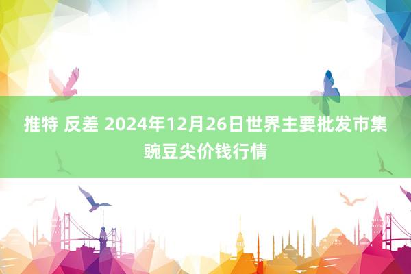 推特 反差 2024年12月26日世界主要批发市集豌豆尖价钱行情