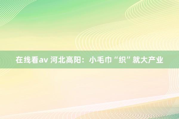 在线看av 河北高阳：小毛巾“织”就大产业