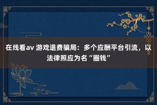 在线看av 游戏退费骗局：多个应酬平台引流，以法律照应为名“圈钱”