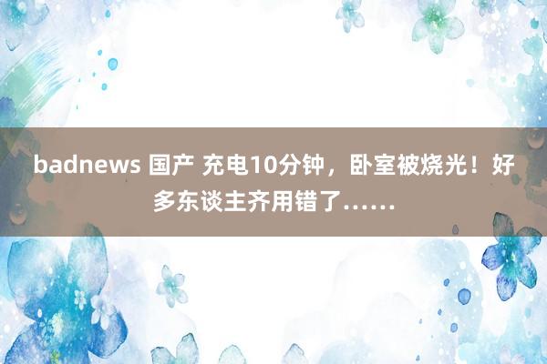 badnews 国产 充电10分钟，卧室被烧光！好多东谈主齐用错了……