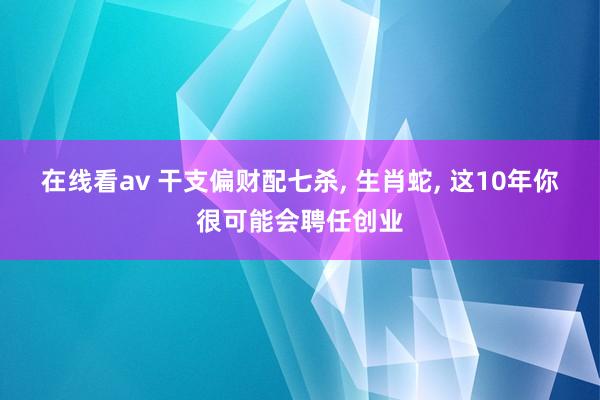 在线看av 干支偏财配七杀， 生肖蛇， 这10年你很可能会聘任创业