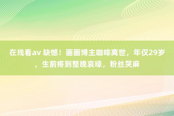 在线看av 缺憾！画画博主咖啡离世，年仅29岁，生前疼到整晚哀嚎，粉丝哭麻