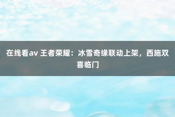 在线看av 王者荣耀：冰雪奇缘联动上架，西施双喜临门