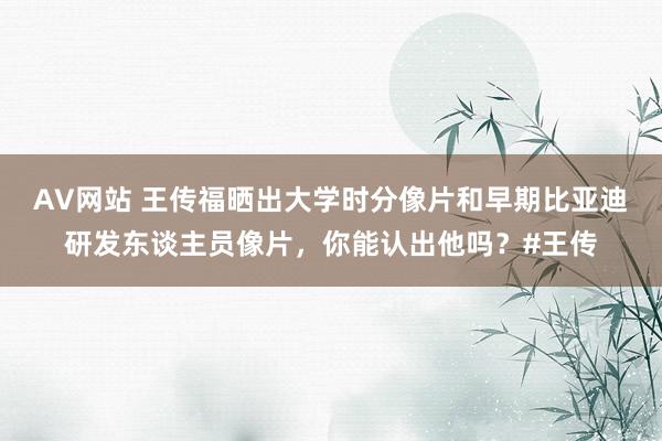 AV网站 王传福晒出大学时分像片和早期比亚迪研发东谈主员像片，你能认出他吗？#王传