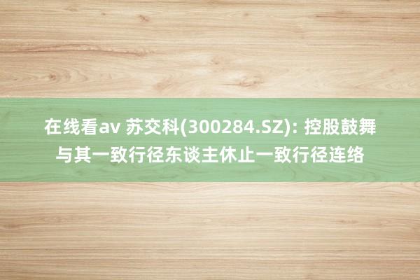 在线看av 苏交科(300284.SZ): 控股鼓舞与其一致行径东谈主休止一致行径连络