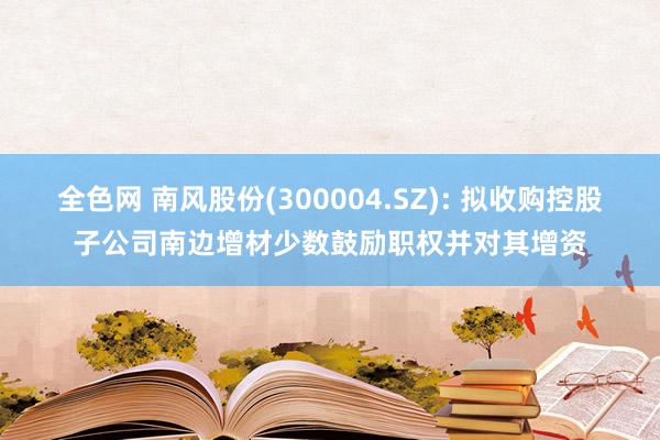 全色网 南风股份(300004.SZ): 拟收购控股子公司南边增材少数鼓励职权并对其增资