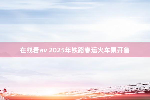 在线看av 2025年铁路春运火车票开售