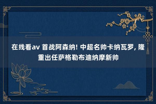 在线看av 首战阿森纳! 中超名帅卡纳瓦罗， 隆重出任萨格勒布迪纳摩新帅