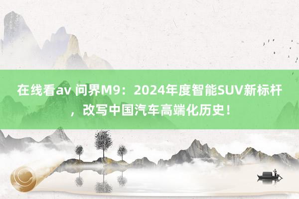 在线看av 问界M9：2024年度智能SUV新标杆，改写中国汽车高端化历史！