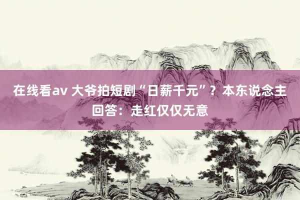 在线看av 大爷拍短剧“日薪千元”？本东说念主回答：走红仅仅无意