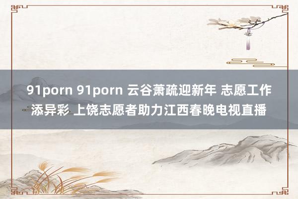 91porn 91porn 云谷萧疏迎新年 志愿工作添异彩 上饶志愿者助力江西春晚电视直播