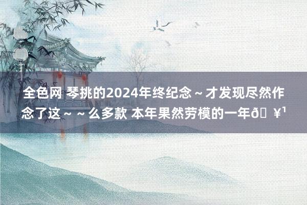 全色网 琴挑的2024年终纪念～才发现尽然作念了这～～么多款 本年果然劳模的一年🥹