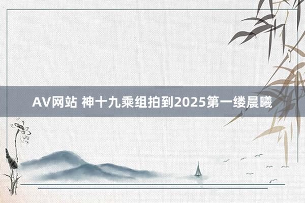 AV网站 神十九乘组拍到2025第一缕晨曦