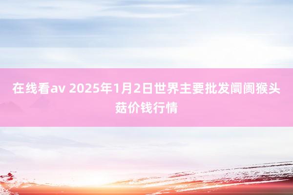 在线看av 2025年1月2日世界主要批发阛阓猴头菇价钱行情