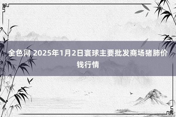 全色网 2025年1月2日寰球主要批发商场猪肺价钱行情