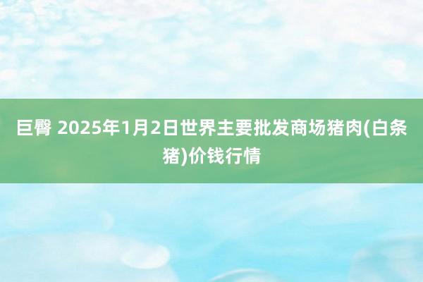 巨臀 2025年1月2日世界主要批发商场猪肉(白条猪)价钱行情