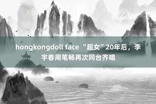 hongkongdoll face “超女”20年后，李宇春周笔畅再次同台齐唱