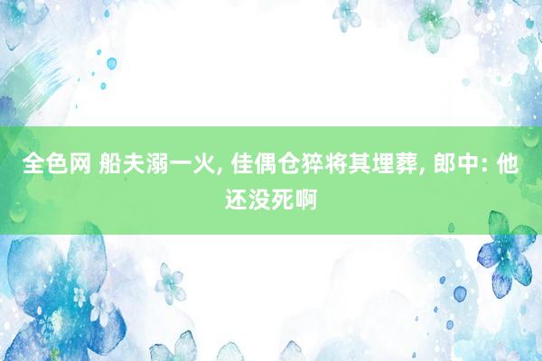 全色网 船夫溺一火， 佳偶仓猝将其埋葬， 郎中: 他还没死啊