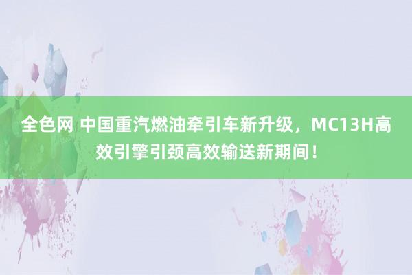 全色网 中国重汽燃油牵引车新升级，MC13H高效引擎引颈高效输送新期间！