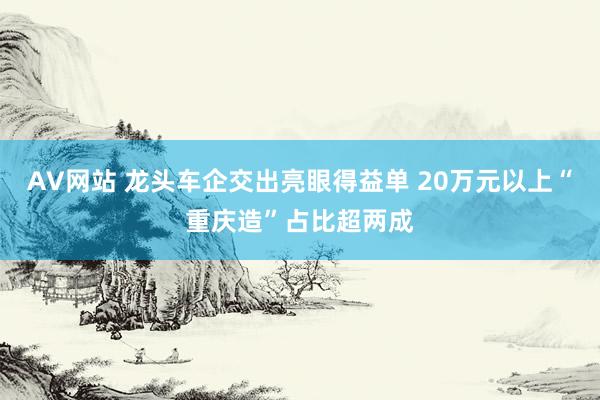 AV网站 龙头车企交出亮眼得益单 20万元以上“重庆造”占比超两成