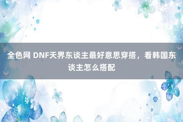 全色网 DNF天界东谈主最好意思穿搭，看韩国东谈主怎么搭配