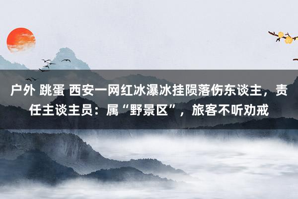 户外 跳蛋 西安一网红冰瀑冰挂陨落伤东谈主，责任主谈主员：属“野景区”，旅客不听劝戒