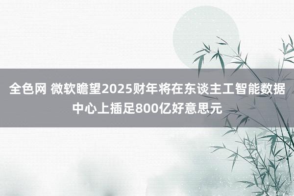 全色网 微软瞻望2025财年将在东谈主工智能数据中心上插足800亿好意思元