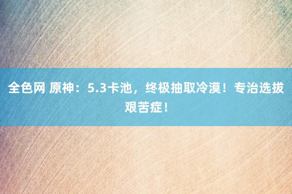 全色网 原神：5.3卡池，终极抽取冷漠！专治选拔艰苦症！