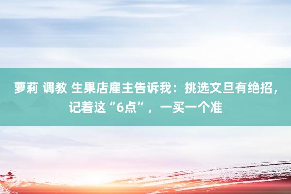 萝莉 调教 生果店雇主告诉我：挑选文旦有绝招，记着这“6点”，一买一个准