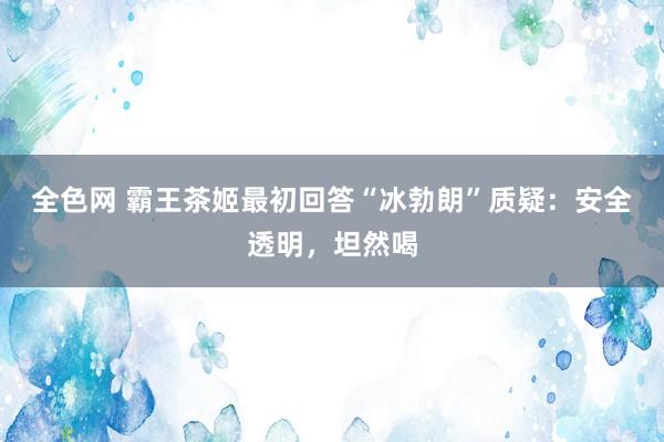 全色网 霸王茶姬最初回答“冰勃朗”质疑：安全透明，坦然喝