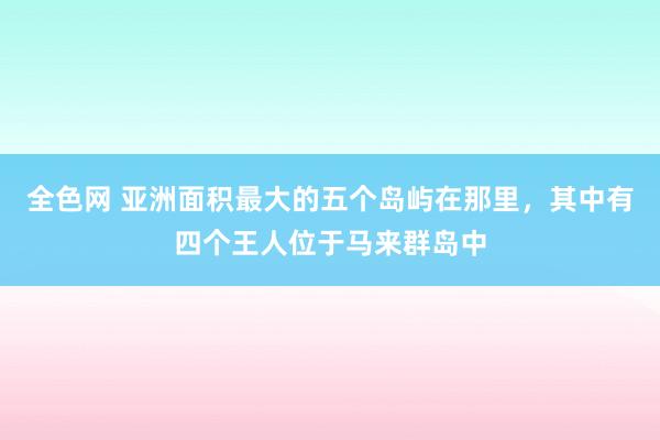 全色网 亚洲面积最大的五个岛屿在那里，其中有四个王人位于马来群岛中