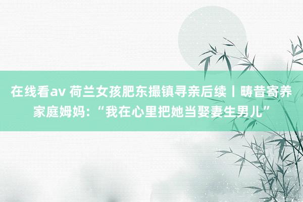 在线看av 荷兰女孩肥东撮镇寻亲后续丨畴昔寄养家庭姆妈: “我在心里把她当娶妻生男儿”