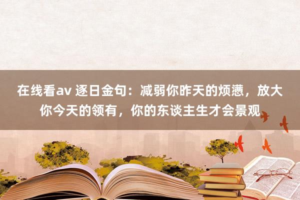 在线看av 逐日金句：减弱你昨天的烦懑，放大你今天的领有，你的东谈主生才会景观