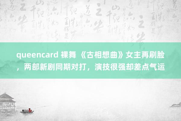 queencard 裸舞 《古相想曲》女主再刷脸，两部新剧同期对打，演技很强却差点气运