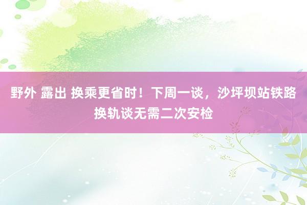 野外 露出 换乘更省时！下周一谈，沙坪坝站铁路换轨谈无需二次安检