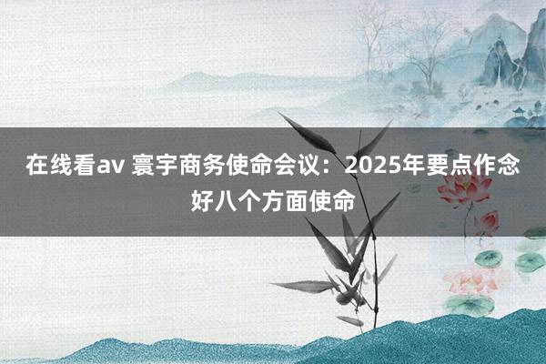 在线看av 寰宇商务使命会议：2025年要点作念好八个方面使命