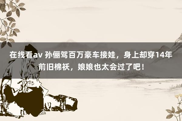 在线看av 孙俪驾百万豪车接娃，身上却穿14年前旧棉袄，娘娘也太会过了吧！