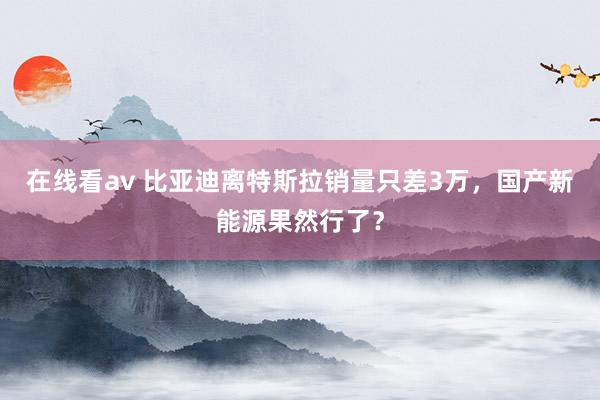 在线看av 比亚迪离特斯拉销量只差3万，国产新能源果然行了？