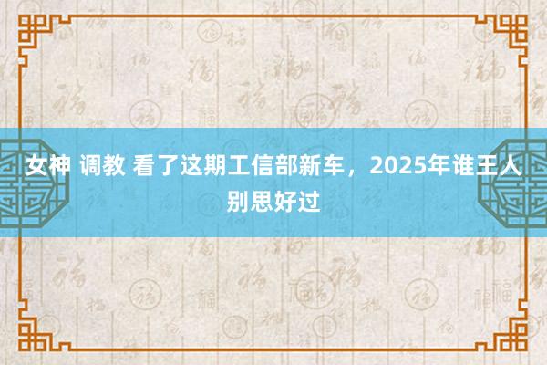 女神 调教 看了这期工信部新车，2025年谁王人别思好过