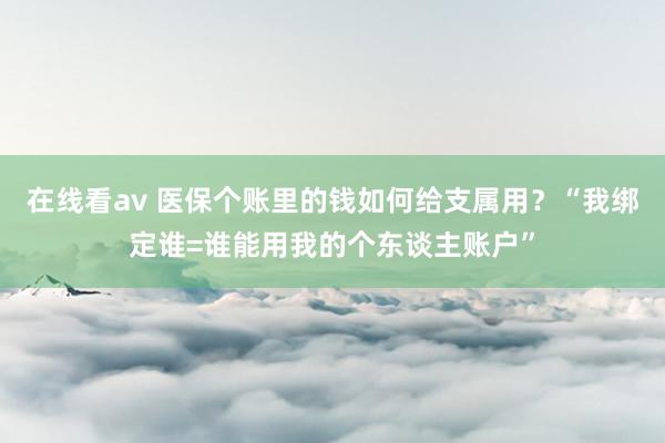 在线看av 医保个账里的钱如何给支属用？“我绑定谁=谁能用我的个东谈主账户”