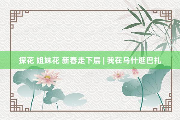 探花 姐妹花 新春走下层 | 我在乌什逛巴扎