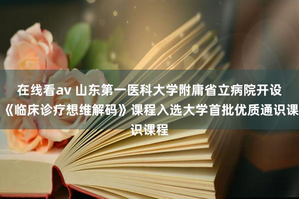 在线看av 山东第一医科大学附庸省立病院开设的《临床诊疗想维解码》课程入选大学首批优质通识课程