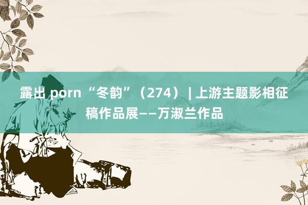 露出 porn “冬韵”（274） | 上游主题影相征稿作品展——万淑兰作品