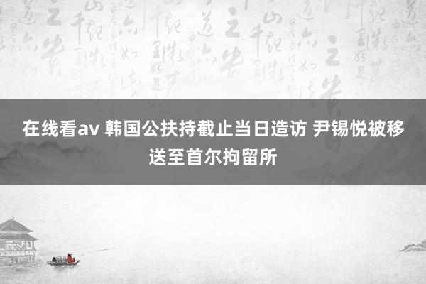 在线看av 韩国公扶持截止当日造访 尹锡悦被移送至首尔拘留所